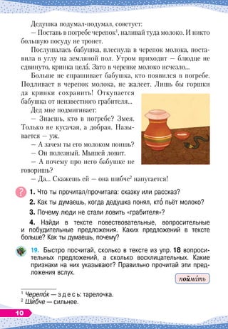 Дедушка подумал-подумал, советует:
— Поставь в погребе черепок1
, наливай туда молоко. И никто
большую посуду не тронет.
Послушалась бабушка, плеснула в черепок молока, поста-
вила в углу на земляной пол. Утром приходит
 
— блюдце не
сдвинуто, кринка цела. Зато в черепке молоко исчезло…
Больше не спрашивает бабушка, кто появился в погребе.
Подливает в черепок молока, не жалеет. Лишь бы горшки
да кринки сохранить! Откупается
бабушка от неизвестного грабителя…
Дед мне подмигивает:
— Знаешь, кто в погребе? Змея.
Только не кусачая, а добрая. Назы-
вается
 
— уж.
— А
 
зачем ты его молоком поишь?
— Он полезный. Мышей ловит.
— А
 
почему про него бабушке не
говоришь?
— Да… Скажешь ей
 
— она шибче2
напугается!
	 1. Что ты прочитал/прочитала: сказку или рассказ?
	 2. Как ты думаешь, когда дедушка понял, кто пьёт молоко?
	 3. Почему люди не стали ловить «грабителя»?
	 4. Найди в тексте повествовательные, вопросительные	
и побудительные предложения. Каких предложений в тексте
больше? Как ты думаешь, почему?
19.
	
Быстро посчитай, сколько в тексте из упр.
  
18 вопроси-
тельных предложений, а сколько восклицательных. Какие	
признаки на них указывают? Правильно прочитай эти пред-
ложения вслух.
1
	Черепок
 
— з д е с ь: тарелочка.
2
	Шибче
 
— сильнее.
поймать
10
 