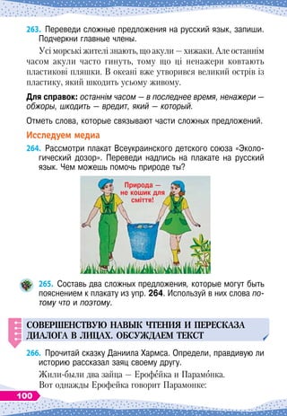 263.
	
Переведи сложные предложения на русский язык, запиши.
Подчеркни главные члены.
Усі морські жителі знають, що акули
 
— хижаки. Але останнім
часом акули часто гинуть, тому що ці ненажери ковтають
пластикові пляшки. В
 
океані вже утворився великий острів із
пластику, який шкодить усьому живому.
Для справок: останнім часом
 
— в последнее время, ненажери
 
—
обжоры, шкодить
 
— вредит, який
 
— который.
Отметь слова, которые связывают части сложных предложений.
Исследуем медиа
264.
	
Рассмотри плакат Всеукраинского детского союза «Эколо-
гический дозор». Переведи надпись на плакате на русский
язык. Чем можешь помочь природе ты?
265.
	
Составь два сложных предложения, которые могут быть
пояснением к плакату из упр. 264. Используй в них слова по-
тому что и поэтому.
СОВЕРШЕНСТВ
У
Ю
НАВЫК
ЧТЕНИЯ
И
П
ЕРЕСКАЗА
ДИАЛОГА
В ЛИЦАХ
.
ОБС
У
ЖДАЕМ
ТЕКСТ
266.
	
Прочитай сказку Даниила Хармса. Определи, правдивую ли
историю рассказал заяц своему другу.
Жили-были два зайца
 
— Ерофейка и Парамонка.
Вот однажды Ерофейка говорит Парамонке:
Природа —
не кошик для
сміття!
100
 