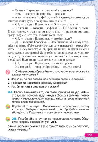 — Знаешь, Парамонка, что со мной случилось?
— Нет,
 
— говорит Парамонка,
 
— не знаю.
— А 
вот,
 
— говорит Ерофейка,
 
— шёл я однажды лесом, вдруг
смотрю: стоит куст, а за кустом кто-то сидит.
— Ой,
 
— говорит Парамонка.
 
— Очень уж страшно.
— Подожди, 
— говорит Ерофейка.
 
— Ты слушай дальше.
Я как увидел, что за кустом кто-то сидит и на меня смотрит,
сразу подумал, что это, должно быть, волк.
— Ой,
 
— говорит Парамонка,
 
— это был волк?
— Да,
 
— говорит Ерофейка.
 
— Это был волк. Я к нему подо-
шёл и говорю: «Тебе чего?» Волк, видно, испугался и хотел убе-
жать. Но я ему говорю: «Нет, брат, шалишь! Ты зачем на меня
из-за кустов смотришь? Да я тебя за такие штуки за уши вы-
деру!» Тут я схватил волка за уши и давай его и так, и эдак,
и ещё так! Волк пищит, а я его за уши так и таскаю.
— Ой,
 
— говорит Парамонка,
 
— а ты не врёшь?
— Ну вот ещё,
 
— говорит Ерофейка,
 
— стану я врать!
1. О чём рассказал Ерофейка
 
— о том, как он испугался волка
или как напугал его?
2. Как заяц, по его словам, вёл себя при встрече с волком?
3. Поверил ли Парамонка рассказу Ерофейки?
4. Как бы ты назвал/назвала эту сказку?
267.
	
Обрати внимание на то, что почти вся сказка из упр. 266
 
—
это диалог, который ведут между собой два зайчика. Подго-
товься к пересказу сказки в лицах: найди в тексте и прочитай
только слова персонажей.
Поработайте в парах. Выразительно перескажите сказку	
в лицах. Выберите правильный тон: Ерофейка говорит	
убеждённо, а Парамонка
 
— испуганно и недоверчиво.
268.
	
Поработайте в группах по четыре-шесть человек. Обсу-
дите вопросы к сказке из упр. 266.
Зачем Ерофейка сочинил эту историю? Хорошо ли он поступил,
сказав неправду?
101
 