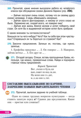 269.
	
Прочитай, какие мнения высказали ребята из четвёртого
класса при обсуждении сказки Даниила Хармса (упр. 266).
— Зайчик поступил очень плохо, потому что он своему другу
сказал неправду. А
 
ведь обманывать нехорошо.
— Зайчик просто фантазировал, и никому от этого плохо не
было. Парамонка же, скорей всего, не поверил ему!
— Зайчик всю жизнь боялся волков и хотел побороть свой
страх. Он хотя бы в выдуманной истории хотел быть храбрым.
С каким мнением ты согласен/согласна?
Боишься ли ты чего-нибудь? Чего? Как ты себя при этом чувству-
ешь? Стараешься ли ты бороться со страхом? Как?
270.
	
Закончи предложения. Запиши их, поставь, где нужно,	
запятые.
1. Ерофейка придумал … . 2. Он говорил … . 3. Наверное,
зайчик мечтал … . 4. Его друг не … .
271.
	
Отгадай загадку. Спиши, вставь пропущенные буквы, ис-
пользуя, где можно, проверочные слова. Найди и подчеркни
главные члены предложения.
Корней Чуковский
Вот ..голки и була..ки
вып..лзают из-под ла..ки.
На меня они гл..дят,
м..л..ка они х..тят.
СОСТАВЛЯЮ
ВЫСКАЗЫВАНИЕ
П
О
КАРТИНЕ
.
ЗАКРЕ
П
ЛЯЮ
НАВЫКИ
ВЫРАЗИТЕЛ
Ь
НОГО
ЧТЕНИЯ
272.
	
Прочитай, выполни задание по учебной таблице.
Один из самых трудных вопросов пунктуации
 
— когда
ставить запятую перед и? Сравни два предложения. Какие
они
 
— простые или сложные?
102
 