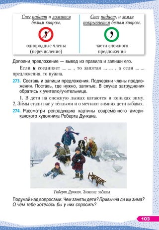 Снег падает и ложится
белым ковром.
однородные члены
(перечисление)
Снег падает, и земля
покрывается белым ковром.
части сложного
предложения
Дополни предложение — вывод из правила и запиши его.
Если и соединяет … … , то запятая ... ... , а если … …
предложения, то нужна.
273.
	
Составь и запиши предложения. Подчеркни члены предло-
жения. Поставь, где нужно, запятые. В
 
случае затруднения
обратись к учителю/учительнице.
1. В
 
дети на снежную лыжах катаются и коньках зиму.
2. Зимы стали нас у тёплыми и о мечтают зимних дети забавах.
274.
	
Рассмотри репродукцию картины современного амери
­
канского художника Роберта Дункана.
Роберт Дункан. Зимние забавы
Подумай над вопросами: Чем заняты дети? Привычна ли им зима?
О
 
чём тебе хотелось бы у них спросить?
103
 