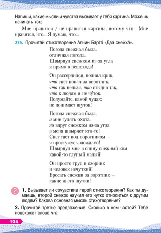Напиши, какие мысли и чувства вызывает у тебя картина. Можешь
начинать так:
Мне нравится / не нравится картина, потому что… Мне
нравится, что… Я думаю, что…
275.
	
Прочитай стихотворение Агнии Барто «Два снежка».
Погода снежная была,
отличная погода.
Ш
вырнул снежком из-за угла
я прямо в пешехода!
Он рассердился, поднял крик,
что снег попал за воротник,
что так нельзя, что стыдно так,
что к людям я не чуток.
Подумайте, какой чудак:
не понимает шуток!
Погода снежная была,
и мне гулять охота,
но вдруг снежком из-за угла
в меня швыряет кто-то!
Снег тает под воротником
 
—
я простужусь, пожалуй!
Ш
вырнул мне в спину снежный ком
какой-то глупый малый!
Он просто трус и озорник
и человек нечуткий!
Бросать снежки за воротник
 
—
какие ж это шутки!
1. Вызывает ли сочувствие герой стихотворения? Как ты ду-
маешь, второй снежок научил его чутко относиться к другим
людям? Какова основная мысль стихотворения?
2. Прочитай третье предложение. Сколько в нём частей? Тебе
подскажет слово что.
104
 