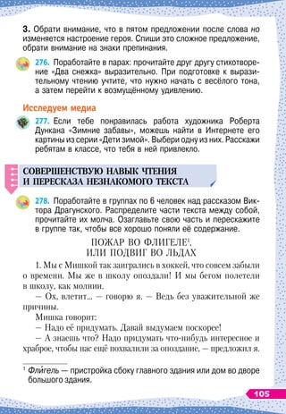3. Обрати внимание, что в пятом предложении после слова но
изменяется настроение героя. Спиши это сложное предложение,
обрати внимание на знаки препинания.
276.
	
Поработайте в парах: прочитайте друг другу стихотворе-
ние «Два снежка» выразительно. При подготовке к вырази-
тельному чтению учтите, что нужно начать с весёлого тона,	
а затем перейти к возмущённому удивлению.
Исследуем медиа
277.
	
Если тебе понравилась работа художника Роберта	
Дункана «Зимние забавы», можешь найти в Интернете его
картины из серии «Дети зимой». Выбери одну из них. Расскажи
ребятам в классе, что тебя в ней привлекло.
С
овершенств
у
ю навык чтения
и
п
ересказа незнакомого текста
278.
	
Поработайте в группах по 6 человек над рассказом Вик-
тора Драгунского. Распределите части текста между собой,
прочитайте их молча. Озаглавьте свою часть и перескажите
в группе так, чтобы все хорошо поняли её содержание.
П
ожар
во
флигеле
1
,
или
подвиг
во
льдах
1. Мы с Мишкой так заигрались в хоккей, что совсем забыли
о времени. Мы же в школу опоздали! И мы бегом полетели
в школу, как молнии.
— Ох, влетит… — говорю я. — Ведь без уважительной же
причины.
Мишка говорит:
— Надо её придумать. Давай выдумаем поскорее!
— А знаешь что? Надо придумать что-нибудь интересное и
храброе, чтобы нас ещё похвалили за опоздание, — предложил я.
1
	Флигель — пристройка сбоку главного здания или дом во дворе
большого здания.
105
 