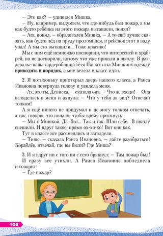 — Это как? — удивился Мишка.
— Ну, например, выдумаем, что где-нибудь был пожар, а мы
как будто ребёнка из этого пожара вытащили, понял?
— Ага, понял, — обрадовался Мишка. — А то ещё лучше ска-
зать, как будто лёд на пруду проломился, и ребёнок этот в воду
упал! А мы его вытащили… Тоже красиво!
Мы с ним ещё немножко поспорили, что интересней и храб
­
рей, но не доспорили, потому что уже пришли в школу. В раз-
девалке наша гардеробщица тётя Паша стала Мишкину одежду
приводить в порядок, а мне велела в класс идти.
2. Я потихоньку приоткрыл дверь нашего класса, а Раиса
Ивановна повернула голову и увидела меня.
— Ах, это ты, Дениска, — сказала она. — Что ж, входи! — Она
вгляделась в меня и ахнула: — Что у тебя за вид? Отвечай
толком!
А я ещё ничего не придумал и не могу толком отвечать,
а так, говорю, что попало, чтобы время протянуть:
— Мы с Мишкой. Да. Вот… Так и так.
Ш
ли себе. В школу
спешили. И вдруг такое, прямо ох-хо-хо! Вот оно как.
Тут в классе все рассмеялись и загалдели.
— Тише, — сказала Раиса Ивановна, — дайте разобраться!
Кораблёв, отвечай, где вы были? Где Миша?
3. И я вдруг ни с того ни с сего брякнул: — Там пожар был!
И сразу все утихли. А Раиса Ивановна побледнела
и говорит:
— Где пожар?
106
 