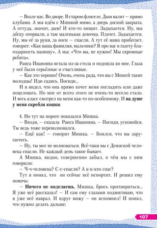 — Возле нас. Во дворе. В старом флигеле. Дым валит — прямо
клубами. А мы идём с Мишкой мимо, а дверь доской закрыта.
А оттуда, значит, дым! И кто-то пищит. Задыхается. Ну, мы
доску оторвали, а там маленькая девочка. Плачет. Задыхается.
Ну, мы её за руки, за ноги — спасли. А тут её мама прибегает,
говорит: «Как ваша фамилия, мальчики? Я про вас в газету бла-
годарность напишу». А мы: «Что вы, не нужно! Мы скромные
ребята».
Раиса Ивановна встала из-за стола и подошла ко мне. Глаза
у неё были серьёзные и счастливые.
— Как это хорошо! Очень, очень рада, что вы с Мишей такие
молодцы! Иди садись. Посиди…
И я видел, что она прямо хочет меня погладить или даже
поцеловать. Но мне от всего этого не очень-то весело стало.
И весь класс смотрел на меня как-то по-особенному. И на душе
у меня скребли кошки.
4. Но тут на пороге показался Мишка.
— Входи, — сказала Раиса Ивановна. — Посиди, успокойся.
Ты ведь тоже переволновался.
— Ещё как! — говорит Мишка. — Боялся, что вы зару-
гаетесь.
— Ну, ты мог не волноваться. Всё-таки вы с Дениской чело-
века спасли. Не каждый день такое бывает.
А Мишка, видно, совершенно забыл, о чём мы с ним
говорили:
— Ч-ч-человека? С-с-спасли? А к-к-кто спас?
Тут я понял, что он сейчас всё испортит. И решил ему
помочь:
—
Н
ичего не поделаешь, Мишка, брось притворяться…
Я уже всё рассказал! — И сам ему глазами подмигиваю, что
я уже всё наврал. И вдруг вижу — он вспомнил! И понял,
что нужно делать дальше:
107
 