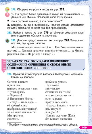 279.
	
Обсудите вопросы к тексту из упр. 278.
1. Кто сделал более правильный вывод из случившегося —
Дениска или Мишка? Объясните свою точку зрения.
2. Что в рассказе смешно, а что поучительно?
3. Согласны ли вы с выражением «Тайное всегда становится
явным»? Напишите об этом два-три предложения.
280.
	
Найди в тексте из упр. 278 устойчивые сочетания слов	
(они выделены), объясни их значение.
281.
	
Дополни предложения по тексту из упр. 278. Запиши их,
поставь, где нужно, запятые.
Мальчики заигрались в хоккей и … . Они боялись наказания
поэтому … . Дениска придумал историю о том как … . А Мишка
рассказал что… . Но ребята в классе … .
ЧИТАЮ
МОЛЧА
.
ОБС
У
ЖДАЕМ
ВОЗМОЖНОЕ
СОДЕРЖАНИЕ
СОЧИНЕНИЯ
О СВОЁМ
О
ПЫТЕ
ОБЩЕНИЯ
. П
ИШ
У
СОЧИНЕНИЕ
282.
	
Прочитай стихотворение Анатолия Костецкого «Новенькая».
Ответь на вопросы.1
Сегодня в классе
шум и гам:
явилась новенькая к нам.
И улыбнулась:
— Здрасьте!
Я Пилипенко Настя.
И сразу
 
— это ж надо! —
её весёлый смех
подбросил, как торнадо1
,
мальчишек наших всех.
Мы прыгали,
свистали,
покуда не устали.
Ну а потом
минуты две
стояли все на голове,
и даже кое-кто из нас
смог на руках
пройти весь класс.
И каждый делал, что хотел
 
—
всё, что умел
и не умел!..
И лишь отличник Женя
без всякого движенья
1
	Торнадо — ураган; вихрь, возникающий в грозовом облаке.
109
 