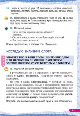 20.	
Найди в тексте из упр. 18 синонимы к словам немножко,
закрывай, поймать, налила, пропало, сильнее, запиши слова
парами.
21.
	
Поработайте в парах. Разделите текст из упр. 18 на три
части, озаглавьте их. План запишите. Кратко перескажите текст
друг другу по составленному плану.
22.
	
Прочитай диалог.
— Петя, ты уже хорошо знаешь алфавит?
— Конечно.
— Скажи-ка мне, сынок, какая буква идёт после
А
?
— Все остальные, мамочка!
Спиши предложения, в которых есть обращение.
И
ссле
д
ую
значение
слова
У
п
отребляю в речи слова, имеющие одно
или нескол
ь
ко значений.
З
акре
п
ляю
у
мение
п
ол
ь
зоват
ь
ся толковым словарём
23.
	
Прочитай, выполни задание.
В русском языке, как и в украинском и других языках, есть
слова с одним значением. Например: парта, куртка,
компьютер.
Но есть и слова многозначные, у которых не одно,
а два и больше значений. Только в высказывании становится
понятным, в каком значении мы употребляем такое слово. Вот
хорошо тебе знакомое слово ручка. Сравни его значения: Возьми
Машеньку за ручку. У нашей двери металлическая ручка.
Дай мне, пожалуйста, ручку с синей пастой!
Подумай, чем похожи значения слова ручка и чем различаются.
11
 
