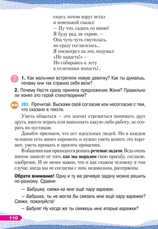 сидел, потом вдруг встал
и новенькой сказал:
— Ну что, садись со мною!
Я буду рад, не скрою.
 
—
Она чуть-чуть смутилась,
но сразу согласилась…
Я посмотрел на это, подумал:
«Не напасть!» —
Но собираюсь к лету
в отличники попасть!..
1. Как мальчики встретили новую девочку? Как ты думаешь,
почему они так странно себя вели?
2. Почему Настя сразу приняла предложение Жени? Правильно
ли понял это герой стихотворения?
283.
	
Прочитай. Выскажи своё согласие или несогласие с тем,
что сказано в тексте.
Уметь общаться
 
— это значит стремиться понимать друг
друга, вместе играть или выполнять какую-либо работу, не ссо-
рясь по пустякам.
Давайте признаем, что нет идеальных людей. Но в каждом
человеке есть много хорошего, и нужно уметь ценить это хоро-
шее, уметь прощать и просить прощения.
Вобщениинамприходитсярешатьречевыезадачи.Ведьочень
многое зависит от того, как мы выразим свою просьбу, согласие,
одобрение. И не менее важно, что и как скажем человеку в том
случае, когда мы не согласны с ним, недовольны, рассержены.
О
брати внимание! Одну и ту же речевую задачу можно решить
по-разному. Сравни:
— Бабушка, свяжи-ка мне ещё пару варежек.
— Бабушка, ты не могла бы связать мне ещё пару варежек?
Свяжи, пожалуйста!
— Бабуля! Ну когда же ты свяжешь мне вторые варежки?
110
 