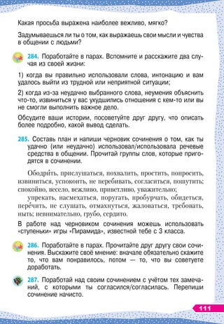 Какая просьба выражена наиболее вежливо, мягко?
Задумываешься ли ты о том, как выражаешь свои мысли и чувства
в общении с людьми?
284.
	
Поработайте в парах. Вспомните и расскажите два слу-
чая из своей жизни:
1) когда вы правильно использовали слова, интонацию и вам	
удалось выйти из трудной или неприятной ситуации;
2) когда из-за неудачно выбранного слова, неумения объяснить
что-то, извиниться у вас ухудшились отношения с кем-то или вы
не смогли выполнить важное дело.
Обсудите ваши истории, посоветуйте друг другу, что описать
более подробно, какой вывод сделать.
285.
	
Составь план и напиши черновик сочинения о том, как ты
удачно (или неудачно) использовал/использовала речевые
средства в общении. Прочитай группы слов, которые приго-
дятся в сочинении.
Ободрить, прислушаться, похвалить, простить, попросить,
извиниться, успокоить, не перебивать, согласиться, пошутить;
спокойно, весело, вежливо, приветливо, уважительно;
упрекать, насмехаться, поругать, пробурчать, обидеться,
перечить, не слушать, отмахнуться, жаловаться, требовать,
ныть; невнимательно, грубо, сердито.
В работе над черновиком сочинения можешь использовать	
«ступеньки» игры «Пирамида», известной тебе с 3 класса.
286.
	
Поработайте в парах. Прочитайте друг другу свои сочи-
нения. Выскажите своё мнение: вначале обязательно скажите
то, что вам понравилось, потом
 
— то, что вы советуете	
доработать.
287.
	
Поработай над своим сочинением с учётом тех замеча-
ний, с которыми ты согласился/согласилась. Перепиши
  
	
сочинение начисто.
111
 