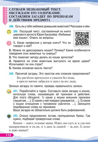 СЛ
У
ШАЕМ
НЕЗНАКОМЫЙ
ТЕКСТ
,
ОБС
У
ЖДАЕМ
ЕГО
СОДЕРЖАНИЕ
.
СОСТАВЛЯЕМ
ЗАГАДК
У П
О
П
РИЗНАКАМ
и
ДЕЙСТВИЯМ
П
РЕДМЕТА
288.
	
Есть ли у тебя любимое домашнее животное? Расскажи о нём.
289.
	
Послушай текст, составленный по книге
циркового артиста Юрия Куклачёва «Любимые
мои кошки». Ответь на вопросы.
1. Какая профессия у автора книги? Что он	
говорит о ней?
2. Можно ли дрессировать кошек? Почему? Какие особенности
поведения этих животных ты знаешь?
3. Что помогает автору делать из кошек артистов?
4. Нравится ли этим животным выступать на арене цирка?	
Испытывают ли они страх?
5. Какова основная мысль текста?
290.
	
Прочитай загадку. Это простое или сложное предложение?
Без расчёски причесался и умылся без воды,
в кресло мягкое забрался и запел на все лады.
Запиши загадку по памяти, проверь правильность записи.
291.
	
Поработайте в парах. Составьте свою загадку о кошке,
используя слова, называющие её признаки и действия.	
Для этого обсудите: 1) какие у кошки внешние признаки	
(пушистая, …); 2) какие у неё повадки (умывается, …); 3) какие	
у кошки отношения с человеком (ластится, …). Запишите	
подобранные слова на черновике.
Ваша загадка не обязательно должна быть рифмованной.
292.
	
Спиши предложения, вставь пропущенные буквы. Где
нужно, подбирай проверочные слова.
Кошки — замеч..тельные мамы. Извес..ны случ..и, к..гда они
выкармливали и св..их, и ч..жих м..лышей — щ..нят, б..льчат
и даже мышат!
112
 