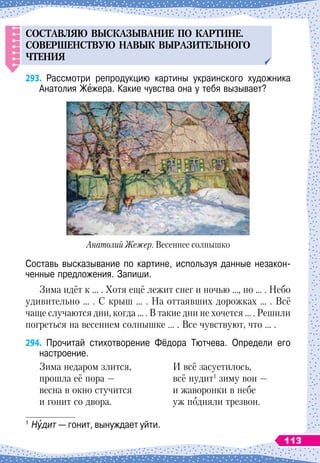 СОСТАВЛЯЮ
ВЫСКАЗЫВАНИЕ
П
О
КАРТИНЕ
.
СОВЕРШЕ
н
СТВ
У
Ю
НАВЫК
ВЫРАЗИТЕЛ
Ь
НОГО
ЧТЕНИЯ
293.
	
Рассмотри репродукцию картины украинского художника
Анатолия Жежера. Какие чувства она у тебя вызывает?
Анатолий Жежер. Весеннее солнышко
Составь высказывание по картине, используя данные незакон-
ченные предложения. Запиши.
Зима идёт к … . Хотя ещё лежит снег и ночью …, но … . Небо
удивительно … . С
 
крыш … . На
 
оттаявших дорожках … . Всё
чаще случаются дни, когда … . В
 
такие дни не хочется … . Решили
погреться на весеннем солнышке … . Все чувствуют, что … .
294.
	
Прочитай стихотворение Фёдора Тютчева. Определи его	
настроение.
Зима недаром злится,
	
И всё засуетилось,
прошла её пора
 
—
	
всё нудит1
зиму вон
 
—
весна в окно стучится
	
и жаворонки в небе
и гонит со двора.
	
уж подняли трезвон.
1
	Нудит
 
— гонит, вынуждает уйти.
113
 