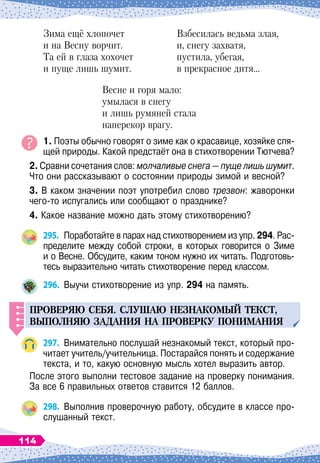 Зима ещё хлопочет
	
Взбесилась ведьма злая,
и на Весну ворчит.
	
и, снегу захватя,
Та ей в глаза хохочет
	
пустила, убегая,
и пуще лишь шумит.
	
в прекрасное дитя…
Весне и горя мало:
умылася в снегу
и лишь румяней стала
наперекор врагу.
1. Поэты обычно говорят о зиме как о красавице, хозяйке спя-
щей природы. Какой предстаёт она в стихотворении Тютчева?
2. Сравни сочетания слов: молчаливые снега
 
— пуще лишь шумит.
Что они рассказывают о состоянии природы зимой и весной?
3. В
 
каком значении поэт употребил слово трезвон: жаворонки
чего-то испугались или сообщают о празднике?
4. Какое название можно дать этому стихотворению?
295.
	
Поработайте в парах над стихотворением из упр. 294. Рас-
пределите между собой строки, в которых говорится о Зиме	
и о Весне. Обсудите, каким тоном нужно их читать. Подготовь-
тесь выразительно читать стихотворение перед классом.
296.
	
Выучи стихотворение из упр. 294 на память.
Проверяю себя.
С
л
у
шаю незнакомый текст,
вы
п
олняю задания на
п
роверк
у
п
онимания
297.
	
Внимательно послушай незнакомый текст, который про-
читает учитель/учительница. Постарайся понять и содержание
текста, и то, какую основную мысль хотел выразить автор.
После этого выполни тестовое задание на проверку понимания.
За все 6 правильных ответов ставится 12 баллов.
298.
	
Выполнив проверочную работу, обсудите в классе про-
слушанный текст.
114
 