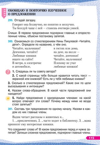 ОБОБЩАЮ
И
П
ОВТОРЯЮ
ИЗ
У
ЧЕННОЕ
О 
П
РЕДЛОЖЕНИИ
299.
	
Отгадай загадку.
Говорит она беззвучно, но понятно и нескучно.
Ты беседуй чаще с ней
 
— станешь вчетверо умней.
Спиши. В
 
первом предложении подчеркни главные и второсте-
пенные члены, объясни постановку запятой.
300.
	
Ознакомься со стихотворением Нины Пикулевой «Читайте,
дети!». Определи по названию, о чём оно.
Читайте, мальчишки!
Девчонки, читайте!
Любимые книжки
ищите на сайте!
В
 
метро, в электричке
и автомобиле,
в гостях или дома,
на даче, на вилле
 
—
читайте, девчонки!
Читайте, мальчишки!
Плохому не учат
любимые книжки!
1. Следуешь ли ты совету автора?
2. С
 
какой страницы тебе больше нравится читать текст
 
—
экранной или книжной? Есть ли у тебя любимые книжки?
3. Сколько в стихотворении предложений? Какие они по цели
высказывания и интонации?
4. Назови слова-обращения. В
 
какой части предложений они	
находятся?
5. Найди предложение с однородными членами: на какой	
вопрос отвечают эти слова? Почему между ними не везде	
стоят запятые?
301.
	
Составь три предложения по одному началу. Назови в каж-
дом из них главные члены.
Вадик читает рассказы о животных и…
1. …приключениях. 2. …часто ходит в библиотеку. 3. …мама
приносит ему интересные книжки.
Что соединяет слово и? В
 
каком предложении перед и нужна за-
пятая? Запиши сложное предложение, подчеркни главные члены.
115
 