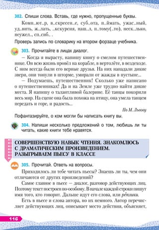 302.
	
Спиши слова. Вставь, где нужно, пропущенные буквы.
Комп..ют..р, в..скресен..е, суб..ота, п..ймать, ужас..ный,
уд..вить, ж..лать, ..кскурсия, наш..л, п..тому(..то), неск..лько,
неужел.., сп..сиб.. .
Проверь запись по словарику на втором форзаце учебника.
303.
	
Прочитайте в лицах диалог.
— Когда я вырасту, напишу книгу о смелом путешествен-
нике. Он всю жизнь провёл на корабле, в вертолёте, в вездеходе.
С
 
ним всегда были его верные друзья. На
 
них нападали дикие
звери, они тонули в шторме, умирали от жажды в пустыне…
— Подумаешь, путешественник! Сколько уже написано
о путешественниках! Да и на Земле уже трудно найти дикие
места. Я напишу о талантливой балерине. Её танцы покорили
весь мир. На
 
сцене она была похожа на птицу, она умела танцем
передать и горе, и радость…
По М. Львову
Пофантазируйте, о ком могли бы написать книгу вы.
304.
	
Напиши несколько предложений о том, любишь ли ты
читать, какие книги тебе нравятся.
СОВЕРШЕНСТВУ
Ю
НАВЫК
ЧТЕНИЯ
.
ЗНАКОМЛЮС
Ь
С ДРАМАТИЧЕСКИМ
П
РОИЗВЕДЕНИЕМ
.
РАЗЫГРЫВАЕМ
ПЬ
ЕС
У
В КЛАССЕ
305.
	
Прочитай. Ответь на вопросы.
Приходилось ли тебе читать пьесы? Знаешь ли ты, чем они
отличаются от других произведений?
Самое главное в пьесе
 
— диалог, разговор действующих лиц.
Поэтомутекстпостроенпо-особому.В
 
началекаждойстрокипишут
имя того, кто говорит. Дальше идут его слова, или реплики.
Есть в пьесе и слова автора, но их немного. Автор перечис-
ляет действующих лиц, описывает место действия, объясняет,
116
 