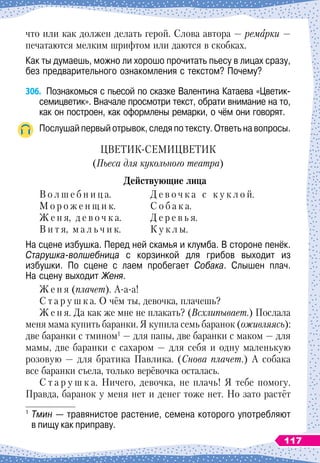 что или как должен делать герой. Слова автора
 
— ремарки —
печатаются мелким шрифтом или даются в скобках.
Как ты думаешь, можно ли хорошо прочитать пьесу в лицах сразу,
без предварительного ознакомления с текстом? Почему?
306.
	
Познакомься с пьесой по сказке Валентина Катаева «Цветик-
семицветик». Вначале просмотри текст, обрати внимание на то,
как он построен, как оформлены ремарки, о чём они говорят.
Послушай первый отрывок, следя по тексту. Ответь на вопросы.
ЦВЕТИК-СЕМИЦВЕТИК
(Пьеса для кукольного театра)
Д
ействующие лица
В о л ш е б н и ц а.
		
Д е в о ч к а с к у к л о й.
М о р о ж е н щ и к.
		
С о б а к а.
Ж е н я, д е в о ч к а.
		
Д е р е в ь я.
В и т я, м а л ь ч и к.
		
К у к л ы.
На сцене избушка. Перед ней скамья и клумба. В
 
стороне пенёк.
Старушка-волшебница с корзинкой для грибов выходит из	
избушки. По
 
сцене с лаем пробегает Собака. Слышен плач.
На
 
сцену выходит Женя.
Ж е н я (плачет). А-а-а!
С т а р у ш к а. О
 
чём ты, девочка, плачешь?
Ж е н я. Да как же мне не плакать? (Всхлипывает.) Послала
меня мама купить баранки. Я купила семь баранок (оживляясь):
две баранки с тмином1
 
— для папы, две баранки с маком
 
— для
мамы, две баранки с сахаром
 
— для себя и одну маленькую
розовую
 
— для братика Павлика. (Снова плачет.) А
 
собака
все баранки съела, только верёвочка осталась.
С т а р у ш к а. Ничего, девочка, не плачь! Я тебе помогу.
Правда, баранок у меня нет и денег тоже нет. Но зато растёт
1
	Тмин
 
— травянистое растение, семена которого употребляют	
в пищу как приправу.
117
 