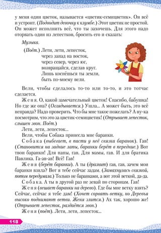 у меня один цветок, называется «цветик-семицветик». Он всё
и устроит. (Подводит девочку к клумбе.) Этот цветик не простой.
Он может исполнить всё, что ты захочешь. Для этого надо
оторвать один из лепестков, бросить его и сказать:
Музыка.
(Поёт.) Лети, лети, лепесток,
через запад на восток,
через север, через юг,
возвращайся, сделав круг.
Лишь коснёшься ты земли,
быть по-моему вели.
Вели, чтобы сделалось то-то или то-то, и это тотчас
сделается.
Ж е н я. О, какой замечательный цветок! Спасибо, бабушка!
Но где же она? (Оглядывается.) Ушла… А
 
может быть, это всё
неправда? Надо проверить. Что бы мне такое пожелать? А
 
ну-ка
посмотрим, что это за цветик-семицветик! (Отрывает лепесток,
слышен звон. Поёт.)
Лети, лети, лепесток…
Вели, чтобы Собака принесла мне баранки.
С о б а к а (выбегает, в пасти у неё связка баранок). Гав!
(Становится на задние лапы, баранки берёт в передние.) Вот
твои баранки! Для папы, гав. Для мамы, гав. И для братика
Павлика. Га-ав-ав! Всё! Гав!
Ж е н я (берёт баранки). А
 
ты (дразнит) гав, гав, зачем мои
баранки взяла? Вот я тебе сейчас задам. (Замахнулась связкой,
потом передумала.) Только не баранками, а вот этой веткой, да-да.
С о б а к а. А
 
ты в другой раз не зевай по сторонам. Гав!
Ж е н я (вешает баранки на дерево). Где бы мне ветку взять?
Сейчас, сейчас я тебе дам! (Хочет сорвать ветку, но Деревья
высоко поднимают ветви. Женя злится.) Ах так, хорошо же!
(Отрывает лепесток, раздаётся звон.)
Ж е н я (поёт). Лети, лети, лепесток…
118
 