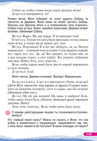 Сейчас же чтобы к моим ногам упало двадцать веток!
Д е р е в ь я (нагнувшись). Ах!
Роняют ветки. Женя собирает их, хочет ударить Собаку, та	
прячется за Деревья. Женя никак не может догнать Собаку.	
Наконец она бросила ветки и в изнеможении села отдохнуть.	
Собака тоже устала. Лежит, жалобно повизгивая. Деревья качают
ветвями, обмахивая Собаку.
Ж е н я. Жарко. Фу, как жарко. И ни капельки тени!
Б е р ё з к а. Только что здесь было прохладно, но ты сломала
наши ветки, и теперь мы не можем дать тени.
Ж е н я. Подумаешь! Я и без вас обойдусь, да, да. Наемся
мороженого
 
— и никакой тени не нужно. Съем двадцать порций,
нет, сорок, нет, сто… Да, да! Вот увидите, не только мне, но
и вам холодно станет, и снег пойдёт. Вот увидите. (Срывает
лепесток. Поёт.) Лети, лети, лепесток…
Вели, чтобы передо мной было двести порций мороженого
и стало холодно.
Д е р е в ь я. А-ах!
Летят листья. Деревья исчезают. Выходит Мороженщик.
М о р о ж е н щ и к. А
 
вот и я пригодился. Очень хо-ро-шо!
(Даёт Жене мороженое одну порцию за другой.) Сахарно моро-
жено на блюдечко положено, густо и сладко, ешь без остатка!
(Начинает идти снег.)
Ж е н я. Ой, ой, как холодно! Ой, мама, я замёрзла! Хочу,
чтобы опять тепло было. (Плачет, дрожащей рукой отрывает
лепесток. Поёт.)
Лети, лети, лепесток… Вели, чтобы опять было тепло.
С какими действующими лицами ты познакомился/познако
­
милась?
Кто главный герой пьесы? Можно ли сказать о Жене, что она
добра и внимательна к окружающим, задумывается над тем,	
к чему могут привести её поступки? В
 
каких эпизодах это видно?
119
 
