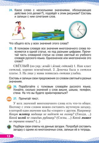 24.	
Какое слово с несколькими значениями, обозначающее	
действие (что делает?), подойдёт к этим рисункам? Составь
и запиши с ним сочетания слов.
Что общего есть у всех значений этого слова?
25.
	
В
 
толковом словаре все значения многозначного слова по-
ясняются в одной статье, но под разными цифрами. Прочи-
тай часть словарной статьи на слово светлый из учебного
словаря русского языка. Однозначное или многозначное это
слово?
СВЕТЛЫЙ (по-укр.: ясний і ясний; світлий) 1. Наш класс
светлый, хорошо освещённый. 2. Девочка была в светлом
платье. 3. На
 
лице у мамы появилась светлая улыбка.
Составь и запиши свои предложения со словом светлый в разных
значениях.
26.
	
Поработайте с толковым словарём русского языка.	
Узнайте, сколько значений у слов вишня, шишка, телефон,
стена. На
 
что вы будете ориентироваться?
27.
	
Прочитай текст.
У всех значений многозначного слова есть что-то общее.
Поэтому с этим словом можно составить шуточную загадку,
в которой одно значение как бы «спорит» с другим. Например:
Какую шляпку модница не наденет на голову? (Гвоздя, …)
Какой иглой не сошьёшь рубашку? (Сосны, …) Какой мышке
не страшна кошка? (…)
Подбери свои ответы на данные загадки. Попробуй составить
загадку с одним из многозначных слов, запиши её в тетрадь.
12
 