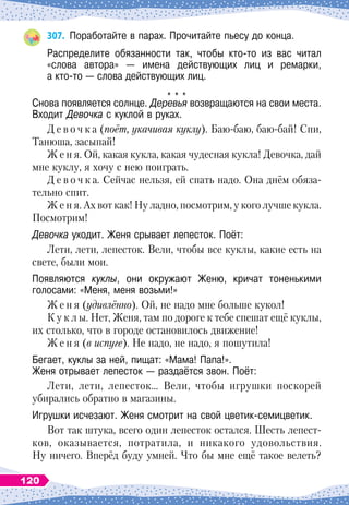 307.
	
Поработайте в парах. Прочитайте пьесу до конца.
Распределите обязанности так, чтобы кто-то из вас читал
«слова автора»
 
— имена действующих лиц и ремарки,	
а кто-то 
— слова действующих лиц.
* * *
Снова появляется солнце. Деревья возвращаются на свои места.	
Входит Девочка с куклой в руках.
Д е в о ч к а (поёт, укачивая куклу). Баю-баю, баю-бай! Спи,
Танюша, засыпай!
Ж е н я. Ой, какая кукла, какая чудесная кукла! Девочка, дай
мне куклу, я хочу с нею поиграть.
Д е в о ч к а. Сейчас нельзя, ей спать надо. Она днём обяза-
тельно спит.
Ж е н я. Ах вот как! Ну ладно, посмотрим, у кого лучше кукла.
Посмотрим!
Девочка уходит. Женя срывает лепесток. Поёт:
Лети, лети, лепесток. Вели, чтобы все куклы, какие есть на
свете, были мои.
Появляются куклы, они окружают Женю, кричат тоненькими	
голосами: «Меня, меня возьми!»
Ж е н я (удивлённо). Ой, не надо мне больше кукол!
К у к л ы. Нет, Женя, там по дороге к тебе спешат ещё куклы,
их столько, что в городе остановилось движение!
Ж е н я (в испуге). Не надо, не надо, я пошутила!
Бегает, куклы за ней, пищат: «Мама! Папа!».	
Женя отрывает лепесток
 
— раздаётся звон. Поёт:
Лети, лети, лепесток… Вели, чтобы игрушки поскорей
убирались обратно в магазины.
Игрушки исчезают. Женя смотрит на свой цветик-семицветик.
Вот так штука, всего один лепесток остался.
Ш
есть лепест-
ков, оказывается, потратила, и никакого удовольствия.
Ну ничего. Вперёд буду умней. Что бы мне ещё такое велеть?
120
 
