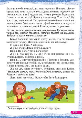 Велю-ка я себе, пожалуй, два кило леденцов. Или нет… Лучше
сделаю так: велю полкило шоколадных, полкило леденцов, сто
граммов халвы и ещё куда ни шло
 
— одну розовую баранку для
Павлика… А
 
что толку? Лучше уж велосипед. Хотя зачем? Ну
покатаюсь, а потом что? Нет, лучше велю себе билет в кино или
вцирк.А
 
можетбыть,велетьновыетуфли?Хотяможнопридумать
что-нибудь гораздо интересней. Главное, не надо торопиться.
На сцену выходит, опираясь на костыль, Мальчик. Деревья и цветы,
увидев его, кивают головами. Мальчик садится на скамейку.	
Выбегает Собака, мальчик ласкает её.
Какой хороший мальчик! Сразу видно, что он девочек
за косы не таскает. Мальчик, а мальчик, как тебя зовут?
М а л ь ч и к. Витя. А
 
тебя как?
Ж е н я. Женя. Давай играть в салки1
!
В и т я. Не могу, у меня нога болит.
Ж е н я. Как жалко. Ты мне очень понравился, и я бы
с удовольствием побегала с тобой.
В и т я. Ты мне тоже нравишься, и я бы тоже с большим удо-
вольствием побегал с тобой, но, к сожалению, это невозможно.
Ничего не поделаешь, это на всю жизнь.
Ж е н я. Ах, какие пустяки ты говоришь, мальчик. Гляди!
(Вынимает цветик, отрывает последний лепесток, целует его,
бросает и радостно поёт.)
Лети, лети, лепесток… Вели, чтобы Витя был здоров.
1
Салки
 
— игра, в которой дети догоняют друг друга.
121
 