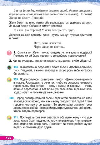 В и т я (встаёт, медленно двигает ногой, делает несколько
неуверенных шагов, потом идёт всё быстрее и кричит). Не болит!
Женя, не болит! Догоняй!
Женя бежит за ним, потом оба возвращаются, держась за руки.	
За ними бежит Собака и виляет хвостом.
Ж е н я. Как хорошо! У
 
меня теперь есть друг…
Деревья качают ветками Жене. Куклы машут руками зрителям	
и поют:
Лети, лети, лепесток,
Через запад на восток…
1. Смогла ли Женя по-настоящему использовать подарок?	
Полезно ли ей было пережить волшебные приключения?
2. Как ты думаешь, что хотел сказать нам автор, в чём убедить?
308.
	
Внимательно перечитай текст пьесы «Цветик-семицве-
тик». Подумай, в каком эпизоде и какую роль тебе хотелось
бы сыграть.
309.
	
Подготовьтесь разыграть пьесу «Цветик-семицветик»	
в классе. Распределите роли так, чтобы не осталось ни одного
героя пьесы без актёра
 
— ведь и куклы, и деревья
 
— очень
важные персонажи. А
 
вот большую роль Жени в разных эпи-
зодах могут исполнять разные девочки.
310.
	
Перед разыгрыванием пьесы перечитай внимательно свой
эпизод вслух: важно, что, как и кому говорит твой герой / твоя
героиня, что при этом делает. Во время разыгрывания текст
держи перед собой, но старайся смотреть в книгу не всё время,
чтобы видеть партнёров.
311.
	
После разыгрывания спектакля обсудите, кому и что уда-
лось, какие были трудности, кому понравилось / не понрави-
лось исполнять свою роль. Помогает ли такая работа лучше
видеть и слышать друг друга?
122
 