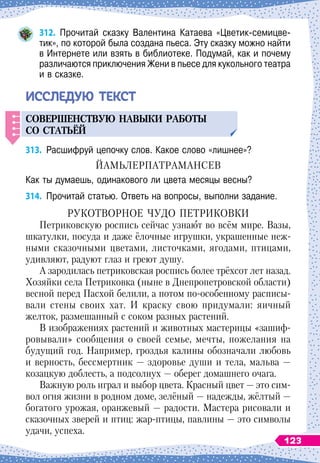 312.
	
Прочитай сказку Валентина Катаева «Цветик-семицве-
тик», по которой была создана пьеса. Эту сказку можно найти
в Интернете или взять в библиотеке. Подумай, как и почему
различаются приключения Жени в пьесе для кукольного театра
и в сказке.
ИССЛЕ
Д
УЮ ТЕКСТ
СОВЕРШЕНСТВ
У
Ю
НАВЫКИ
РАБОТЫ
СО
СТАТ
Ь
ЁЙ
313.
	
Расшифруй цепочку слов. Какое слово «лишнее»?
ЙАМЬЛЕРПАТРАМАНСЕВ
Как ты думаешь, одинакового ли цвета месяцы весны?
314.
	
Прочитай статью. Ответь на вопросы, выполни задание.
Р
укотворное
чудо
П
етриковки
Петриковскую роспись сейчас узнают во всём мире. Вазы,
шкатулки, посуда и даже ёлочные игрушки, украшенные неж-
ными сказочными цветами, листочками, ягодами, птицами,
удивляют, радуют глаз и греют душу.
А зародилась петриковская роспись более трёхсот лет назад.
Хозяйки села Петриковка (ныне в Днепропетровской области)
весной перед Пасхой белили, а потом по-особенному расписы-
вали стены своих хат. И краску свою придумали: яичный
желток, размешанный с соком разных растений.
В
 
изображениях растений и животных мастерицы «зашиф-
ровывали» сообщения о своей семье, мечты, пожелания на
будущий год. Например, гроздья калины обозначали любовь
и верность, бессмертник
 
— здоровье души и тела, мальва
 
—
козацкую доблесть, а подсолнух
 
— оберег домашнего очага.
Важную роль играл и выбор цвета. Красный цвет — это сим-
вол огня жизни в родном доме, зелёный — надежды, жёлтый
 
—
богатого урожая, оранжевый — радости. Мастера рисовали и
сказочных зверей и птиц: жар-птицы, павлины
 
— это символы
удачи, успеха.
123
 