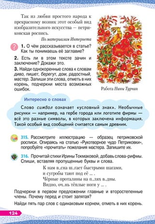 Так из любви простого народа к
прекрасному возник этот особый вид
изобразительного искусства
 
— петри-
ковская роспись.
По
 
материалам Интернета
1. О чём рассказывается в статье?
Как ты понимаешь её заглавие?
2. Есть ли в этом тексте зачин и	
заключение? Докажи это.
3. Найди однокоренные слова к словам
диво, пишет, берегут, дом, радостный,
мастер. Запиши эти слова, отметь в них
корень, подчеркни места возможных
ошибок.
Интересно о словах
Слово символ означает «условный знак». Необычные
рисунки
 
— например, на гербе города или логотипе фирмы
 
—
всё это разные символы, в которых заключена информация.
Такой особый вид сообщений считается самым древним.
315.
	
Рассмотрите иллюстрацию
 
— образец петриковской	
росписи. Опираясь на статью «Рукотворное чудо Петриковки»,	
попробуйте «прочитать» пожелания мастера. Запишите их.
316.
	
Прочитай стихи Ирины Токмаковой, добавь слова-рифмы.
Спиши, вставляя пропущенные буквы и слова.
К нам в..сна ш..гает быстрыми шагами,
и сугробы тают под её … .
Чёрные проталины на п..лях в..дны.
Видно, оч..нь тёплые ноги у … .
Подчеркни в первом предложении главные и второстепенные
члены. Почему перед и стоит запятая?
Найди пять пар слов с одинаковым корнем, отметь в них корень.
Работа Нины Турчин
124
 