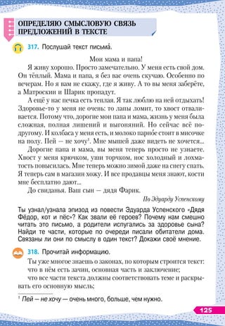 О
ПРЕДЕЛЯЮ
СМЫСЛОВ
У
Ю
СВЯЗ
Ь
П
РЕДЛОЖЕНИЙ
В ТЕКСТЕ
317.
	
Послушай текст письма.
Мои мама и папа!
Я живу хорошо. Просто замечательно. У
 
меня есть свой дом.
Он тёплый. Мама и папа, я без вас очень скучаю. Особенно по
вечерам. Но я вам не скажу, где я живу. А
 
то вы меня заберёте,
а Матроскин и
Ш
арик пропадут.
А ещё у нас печка есть теплая. Я так люблю на ней отдыхать!
Здоровье-то у меня не очень: то лапы ломит, то хвост отвали-
вается. Потому что, дорогие мои папа и мама, жизнь у меня была
сложная, полная лишений и выгоняний. Но сейчас всё по-
другому. И колбаса у меня есть, и молоко парное стоит в мисочке
на полу. Пей — не хочу1
. Мне мышей даже видеть не хочется…
Дорогие папа и мама, вы меня теперь просто не узнаете.
Хвост у меня крючком, уши торчком, нос холодный и лохма-
тость повысилась. Мне теперь можно зимой даже на снегу спать.
Я теперь сам в магазин хожу. И все продавцы меня знают, кости
мне бесплатно дают…
До свиданья. Ваш сын
 
— дядя Фарик.
По Эдуарду Успенскому
Ты узнал/узнала эпизод из повести Эдуарда Успенского «Дядя
Фёдор, кот и пёс»? Как звали её героев? Почему нам смешно
читать это письмо, а родители испугались за здоровье сына?
Найди те части, которые по очереди писали обитатели дома.	
Связаны ли они по смыслу в один текст? Докажи своё мнение.
318.
	
Прочитай информацию.
Ты уже многое знаешь о законах, по которым строится текст:
что в нём есть зачин, основная часть и заключение;
что все части текста должны соответствовать теме и раскры-
вать его основную мысль;
1
	Пей — не хочу — очень много, больше, чем нужно.
125
 