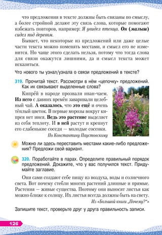 что предложения в тексте должны быть связаны по смыслу,
а более стройной делают эту связь слова, которые помогают
избежать повторов, например: Я увидел птенца. Он (малыш)
сидел под деревом.
Бывает, что некоторые из предложений или даже целые
части текста можно поменять местами, и смысл его не изме-
нится. Но чаще этого сделать нельзя, потому что тогда слова
для связи окажутся лишними, да и смысл текста может
исказиться.
Что нового ты узнал/узнала о связи предложений в тексте?
319.
	
Прочитай текст. Рассмотри в нём «цепочку» предложений.
Как их связывают выделенные слова?
Кипрей в народе прозвали иван-чаем.
И
з
 
него с давних времён заваривали целеб-
ный чай.
А 
оказалось, что это ещё и очень
тёплый цветок. В
 
первые морозы вокруг ки-
прея нет инея.
В
едь это растение выделяет
из себя теплоту. И в ней растут и крепнут
его слабенькие соседи
 
— молодые сосенки.
По
 
Константину Паустовскому
Можно ли здесь переставить местами какие-либо предложе-
ния? Предложи свой вариант.
320.
	
Поработайте в парах. Определите правильный порядок
предложений. Докажите, что у вас получился текст. Приду-
майте заглавие.
Они сами создают себе пищу из воздуха, воды и солнечного
света. Вот почему стебли многих растений длинные и прямые.
Растения
 
— живые существа. Поэтому они выносят листья как
можно ближе к солнцу. Их листья всегда должны быть на свету.
Из «Большой книги „Почему?“»
Запишите текст, проверьте друг у друга правильность записи.
126
 