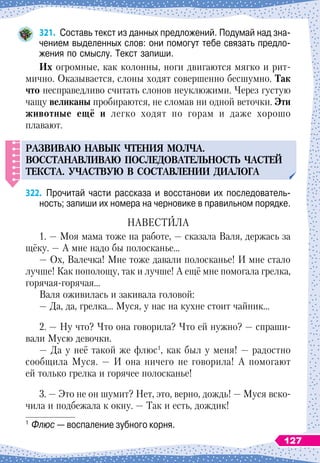 321.
	
Составь текст из данных предложений. Подумай над зна-
чением выделенных слов: они помогут тебе связать предло-
жения по смыслу. Текст запиши.
И
х огромные, как колонны, ноги двигаются мягко и рит-
мично. Оказывается, слоны ходят совершенно бесшумно.
Т
ак
что несправедливо считать слонов неуклюжими. Через густую
чащу великаны пробираются, не сломав ни одной веточки. Эти
животные ещё и легко ходят по горам и даже хорошо
плавают.
РАЗВИВАЮ
НАВЫК
ЧТЕНИЯ
МОЛЧА
.
ВОССТАНАВЛИВАЮ
П
ОСЛЕДОВАТЕЛ
Ь
НОСТ
Ь
ЧАСТЕЙ
ТЕКСТА
. У
ЧАСТВ
У
Ю
В СОСТАВЛЕНИИ
ДИАЛОГА
322.
	
Прочитай части рассказа и восстанови их последователь-
ность; запиши их номера на черновике в правильном порядке.
НАВЕСТИЛА
1. — Моя мама тоже на работе,
 
— сказала Валя, держась за
щёку.
 
— А
 
мне надо бы полосканье…
— Ох, Валечка! Мне тоже давали полосканье! И мне стало
лучше! Как пополощу, так и лучше! А
 
ещё мне помогала грелка,
горячая-горячая…
Валя оживилась и закивала головой:
— Да, да, грелка… Муся, у нас на кухне стоит чайник…
2. — Ну что? Что она говорила? Что ей нужно?
 
— спраши-
вали Мусю девочки.
— Да у неё такой же флюс1
, как был у меня!
 
— радостно
сообщила Муся.
 
— И она ничего не говорила! А
 
помогают
ей только грелка и горячее полосканье!
3. — Это не он шумит? Нет, это, верно, дождь!
 
— Муся вско-
чила и подбежала к окну.
 
— Так и есть, дождик!
1
	Флюс
 
— воспаление зубного корня.
127
 