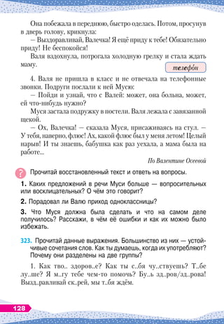 Она побежала в переднюю, быстро оделась. Потом, просунув
в дверь голову, крикнула:
— Выздоравливай, Валечка! Я ещё приду к тебе! Обязательно
приду! Не беспокойся!
Валя вздохнула, потрогала холодную грелку и стала ждать
маму.
4. Валя не пришла в класс и не отвечала на телефонные
звонки. Подруги послали к ней Мусю:
— Пойди и узнай, что с Валей: может, она больна, может,
ей что-нибудь нужно?
Муся застала подружку в постели. Валя лежала с завязанной
щекой.
— Ох, Валечка!
 
— сказала Муся, присаживаясь на стул.
 
—
У
 
тебя, наверно, флюс! Ах, какой флюс был у меня летом! Целый
нарыв! И ты знаешь, бабушка как раз уехала, а мама была на
работе…
По Валентине Осеевой
Прочитай восстановленный текст и ответь на вопросы.
1. Каких предложений в речи Муси больше
 
— вопросительных
или восклицательных? О
 
чём это говорит?
2. Порадовал ли Валю приход одноклассницы?
3. Что Муся должна была сделать и что на самом деле	
получилось? Расскажи, в чём её ошибки и как их можно было	
избежать.
323.
	
Прочитай данные выражения. Большинство из них
 
— устой-
чивые сочетания слов. Как ты думаешь, когда их употребляют?
Почему они разделены на две группы?
1. Как тво.. здоров..е? Как ты с..бя чу..ствуешь? Т..бе
лу..ше? Я м..гу тебе чем-то помочь? Бу..ь зд..ров/зд..рова!
Вызд..равливай ск..рей, мы т..бя ждём.
телефон
128
 