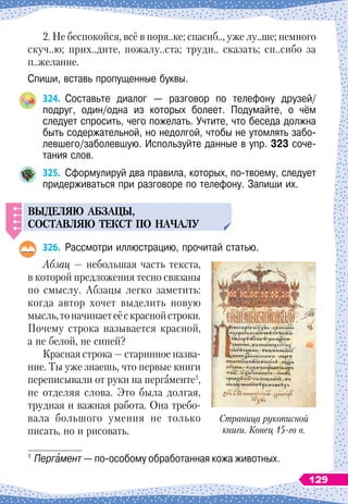 2. Не беспокойся, всё в поря..ке; спасиб.., уже лу..ше; немного
скуч..ю; прих..дите, пожалу..ста; трудн.. сказать; сп..сибо за
п..желание.
Спиши, вставь пропущенные буквы.
324.
	
Составьте диалог
 
— разговор по телефону друзей/	
подруг, один/одна из которых болеет. Подумайте, о чём	
следует спросить, чего пожелать. Учтите, что беседа должна
быть содержательной, но недолгой, чтобы не утомлять забо-
левшего/заболевшую. Используйте данные в упр. 323 соче-
тания слов.
325.
	
Сформулируй два правила, которых, по-твоему, следует
придерживаться при разговоре по телефону. Запиши их.
ВЫДЕЛЯЮ
АБЗАЦЫ
,
СОСТАВЛЯЮ
ТЕКСТ
П
О
НАЧАЛ
У
326.
	
Рассмотри иллюстрацию, прочитай статью.
Абзац
 
— небольшая часть текста,
в которой предложения тесно связаны
по смыслу. Абзацы легко заметить:
когда автор хочет выделить новую
мысль,тоначинаетеёскраснойстроки.
Почему строка называется красной,
а не белой, не синей?
Красная строка
 
— старинное назва-
ние. Ты уже знаешь, что первые книги
переписывали от руки на пергаменте1
,
не отделяя слова. Это была долгая,
трудная и важная работа. Она требо-
вала большого умения не только
писать, но и рисовать.
1
	Пергамент — по-особому обработанная кожа животных.
Страница рукописной
книги. Конец 15-го в.
129
 