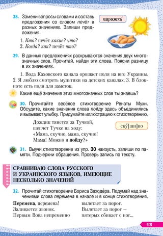28.	
Замени вопросы словами и составь
предложения со словом печёт в
разных значениях. Запиши пред-
ложения.
1. Кто? печёт какие? что?
2.
 
Когда? как? печёт что?
29.
	
В
 
данных предложениях раскрываются значения двух много-
значных слов. Прочитай, найди эти слова. Поясни разницу	
в их значениях.
1. Вода Каховского канала орошает поля на юге Украины.
2. Я люблю смотреть мультики на детских каналах. 3. В
 
блок-
ноте есть поля для заметок.
Какие ещё значения этих многозначных слов ты знаешь?
30.
	
Прочитайте весёлое стихотворение Ренаты Мухи.	
Обсудите, какие значения слова пойду здесь объединились	
и вызывают улыбку. Придумайте иллюстрацию к стихотворению.
Дождик тянется за
 
Тучкой,
шепчет Тучке на
 
ходу:
«Мама, скучно, мама, скучно!
Мама! Можно я
 
пойду?»
31.
	
Выучи стихотворение из упр. 30 наизусть, запиши по па-
мяти. Подчеркни обращения. Проверь запись по тексту.
С
равниваю слова р
у
сского
и
у
краинского языков, имеющие
нескол
ь
ко значений
32.
	
Прочитай стихотворение Бориса Заходера. Подумай над зна-
чениями слова перемена в начале и в конце стихотворения.
Перемена, перемена!
Заливается звонок.
Первым Вова непременно
вылетает за порог.
Вылетает за порог
 
—
пятерых сбивает с ног…
ску[шн]но
пирожки
13
 