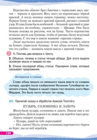 Переписчик обычно брал баночки с чернилами двух цве-
тов
 
— чёрного и красного. Весь текст он переписывал чёрной
краской. А
 
когда начинал новую страницу, менял кисточку.
Первую букву он выводил красной краской, рисовал сложный
узор. И сама буква была особенной
 
— большой, красивой и даже
называлась по-особому, уважительно
 
— буквица. Она была
больше похожа на рисунок, чем на букву. Часто переписчик
оставлял место для буквицы, чтобы её рисовал более искусный
художник. С
 
тех пор и пошло название «красная строка».
Люди научились раздельно писать слова, печатать книги
на бумаге, упростили буквицу. А
 
вот абзац остался. Потому
что это удобно
 
— начинать новую мысль с красной строки.
1. Поставь два вопроса к тексту.
2. Объясни, почему в статье четыре абзаца. Для этого выдели
основную мысль в каждом из них.
3. Спиши последний абзац статьи. Подчеркни слова, которые
связывают предложения.
Интересно о словах
Слово абзац пришло из немецкого языка вместе со словами
литера, шрифт после изобретения Иоганном Гутенбергом пе-
чатного станка. Первым в нашей стране стал печатать книги Иван
Фёдоров. Это было почти пятьсот лет назад.
327.
	
Прочитай сказку в обработке Алексея Толстого.
ПУЗЫРЬ, СОЛОМИНКА И ЛАПОТЬ
Жили-были пузырь, соломинка и лапоть. Пошли они в лес
дрова рубить. Дошли до реки и не знают, как перейти через реку.
Лапоть говорит пузырю:
— Пузырь, давай на тебе переплывём!
 
— Нет, лапоть! Пусть лучше соломинка перетянется с берега
на берег, мы по ней перейдём.
130
 