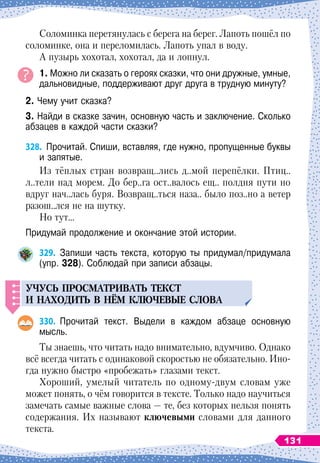 Соломинка перетянулась с берега на берег. Лапоть пошёл по
соломинке, она и переломилась. Лапоть упал в воду.
А
 
пузырь хохотал, хохотал, да и лопнул.
1. Можно ли сказать о героях сказки, что они дружные, умные,
дальновидные, поддерживают друг друга в трудную минуту?
2. Чему учит сказка?
3. Найди в сказке зачин, основную часть и заключение. Сколько
абзацев в каждой части сказки?
328.
	
Прочитай. Спиши, вставляя, где нужно, пропущенные буквы
и запятые.
Из
 
тёплых стран возвращ..лись д..мой перепёлки. Птиц..
л..тели над морем. До бер..га ост..валось ещ.. полдня пути но
вдруг нач..лась буря. Возвращ..ться наза.. было поз..но а ветер
разош..лся не на шутку.
Но тут…
Придумай продолжение и окончание этой истории.
329.
	
Запиши часть текста, которую ты придумал/придумала
(упр. 328). Соблюдай при записи абзацы.
Уч
у
с
ь
п
росматриват
ь
текст
и находит
ь
в нём ключевые слова
330.
	
Прочитай текст. Выдели в каждом абзаце основную
мысль.
Ты знаешь, что читать надо внимательно, вдумчиво. Однако
всё всегда читать с одинаковой скоростью не обязательно. Ино-
гда нужно быстро «пробежать» глазами текст.
Хороший, умелый читатель по одному-двум словам уже
может понять, о чём говорится в тексте. Только надо научиться
замечать самые важные слова
 
— те, без которых нельзя понять
содержания. Их называют ключевыми словами для данного
текста.
131
 