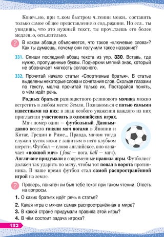 Конеч..но, при т..ком быстром ч..тении можн.. составить
только самое общее представление о сод..ржании. Но есл.. ты
увидишь, что это нужный текст, ты проч..таешь его более
медлен..о, осн..вательно.
В каком абзаце объясняется, что такое «ключевые слова»?	
Как ты думаешь, почему они получили такое название?
331.
	
Спиши последний абзац текста из упр. 330. Вставь, где
нужно, пропущенные буквы. Подчеркни мягкий знак, который
не обозначает мягкость согласного.
332.
	
Прочитай начало
 
статьи «Спортивные братья». В статье	
выделены некоторые слова и сочетания слов. Скользя глазами
по тексту, молча прочитай только их. Постарайся понять,	
о чём идёт речь.
Р
одных братьев разноцветного резинового мячика можно
встретить в любом месте Земли. Познакомься с пятью самыми
известными из них: в знак особого уважения каждого из них
пригласили участвовать в олимпийских играх.
Мяч номер один
 
— футбольный.
Д
авным-
давно весело гоняли мяч ногами в Японии и
Китае, Греции и Риме… Правда, мячом тогда
служил кусок кожи с зашитым в него клубком
шерсти. Футбол
 
— слово английское, оно озна-
чает «ножной мяч» (foot — нога, ball — мяч).
А
нгличане придумали и современные правила игры. Футболист
должен так ударить по мячу, чтобы тот попал в ворота против-
ника. В
 
наше время футбол стал самой распространённой
игрой на земле.
Проверь, понятен ли был тебе текст при таком чтении. Ответь
на вопросы.
1. О каких братьях идёт речь в статье?
2. Какая игра с мячом самая распространённая в мире?
3. В какой стране придумали правила этой игры?
4. В чём состоит задача игрока?
132
 
