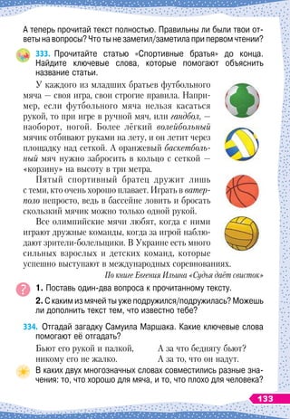 А теперь прочитай текст полностью. Правильны ли были твои от-
веты на вопросы? Что ты не заметил/заметила при первом чтении?
333.
	
Прочитайте статью «Спортивные братья» до конца.	
Найдите ключевые слова, которые помогают объяснить	
название статьи.
У каждого из младших братьев футбольного
мяча — своя игра, свои строгие правила. Напри-
мер, если футбольного мяча нельзя касаться
рукой, то при игре в ручной мяч, или гандбол, —
наоборот, ногой. Более лёгкий волейбольный
мячик отбивают руками на лету, и он летит через
площадку над сеткой. А оранжевый баскетболь-
ный мяч нужно забросить в кольцо с сеткой —
«корзину» на высоту в три метра.
Пятый спортивный братец дружит лишь
с теми, кто очень хорошо плавает. Играть в ватер
­
поло непросто, ведь в бассейне ловить и бросать
скользкий мячик можно только одной рукой.
Все олимпийские мячи любят, когда с ними
играют дружные команды, когда за игрой наблю-
дают зрители-болельщики. В
 
Украине есть много
сильных взрослых и детских команд, которые
успешно выступают в международных соревнованиях.
По книге Евгения Ильина «Судья даёт свисток»
1. Поставь один-два вопроса к прочитанному тексту.
2. С каким из мячей ты уже подружился/подружилась? Можешь
ли дополнить текст тем, что известно тебе?
334.
	
Отгадай загадку Самуила Маршака. Какие ключевые слова
помогают её отгадать?
Бьют его рукой и палкой,
никому его не жалко.
А за что беднягу бьют?
А за то, что он надут.
В каких двух многозначных словах совместились разные зна-
чения: то, что хорошо для мяча, и то, что плохо для человека?
133
 