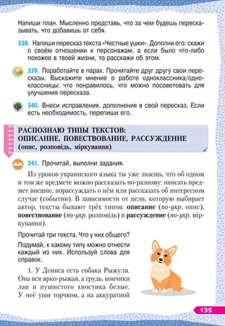 Напиши план. Мысленно представь, что за чем будешь переска-
зывать, что добавишь от себя.
338.
	
Напиши пересказ текста «Честные ушки». Дополни его: скажи
о своём отношении к персонажам, а если было что-либо	
похожее в твоей жизни, то расскажи об этом.
339.
	
Поработайте в парах. Прочитайте друг другу свои пере-
сказы. Выскажите мнение о работе одноклассника/одно
­
классницы: что понравилось, что можно посоветовать для
улучшения пересказа.
340.
	
Внеси исправления, дополнения в свой пересказ. Если
есть необходимость, перепиши его.
РАСП
ОЗНАЮ
ТИ
П
Ы
ТЕКСТОВ
:
О
П
ИСАНИЕ
, П
ОВЕСТВОВАНИЕ
,
РАСС
У
ЖДЕНИЕ
(опис, розповідь, міркування)
341.
	
Прочитай, выполни задания.
Из
 
уроков украинского языка ты уже знаешь, что об одном
и том же предмете можно рассказать по-разному: описать пред-
мет внешне, порассуждать о нём или рассказать об интересном
случае (событии). В зависимости от цели, которую выбирает
автор, тексты бывают трёх типов: описание (по-укр. опис),
повествование (по-укр. розповідь) и рассуждение (по-укр. мір-
кування).
Прочитай три текста. Что у них общего?
Подумай, к какому типу можно отнести
каждый из них. Используй слова для
справок.
1. У
 
Дениса есть собака Рыжуля.
Она вся ярко-рыжая, а грудь, кончики
лап и пушистого хвостика белые.
У
 
неё уши торчком, а на аккуратной
135
 