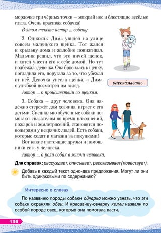 мордочке три чёрных точки
 
— мокрый нос и блестящие весёлые
глаза. Очень красивая собачка!
В этом тексте автор … собаку.
2. Однажды Дима увидел на улице
совсем маленького щенка. Тот жался
к крыльцу дома и жалобно повизгивал.
Мальчик решил, что это ничей щенок,
и хотел унести его к себе домой. Но тут
подбежаладевочка.Онабросиласькщенку,
погладила его, поругала за то, что убежал
от неё. Девочка унесла щенка, а Дима
с улыбкой посмотрел им вслед.
Автор … о происшествии со щенком.
3. Собака
 
— друг человека. Она на-
дёжно стережёт дом хозяина, играет с его
детьми. Специально обученные собаки по-
могают спасателям во время наводнений,
пожаров и землетрясений, становятся по-
водырями у незрячих людей. Есть собаки,
которые ходят в магазин за покупками!
Вот какие настоящие друзья и помощ-
ники есть у человека.
Автор … о роли собак в жизни человека.
Длясправок:рассуждает,описывает,рассказывает(повествует).
Добавь в каждый текст одно-два предложения. Могут ли они
быть одинаковыми по содержанию?
Интересно о словах
По названию породы собаки овчарка можно узнать, что эти
собаки охраняли овец. И красавицу-овчарку колли назвали по
особой породе овец, которых она помогала пасти.
рассказывать
136
 
