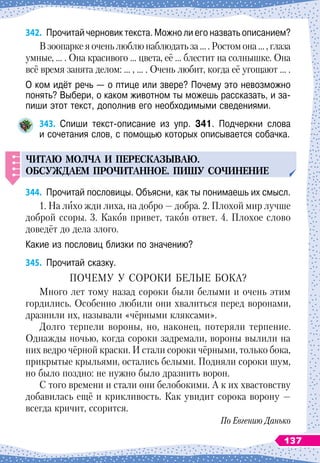 342.
	
Прочитай черновик текста. Можно ли его назвать описанием?
В зоопарке я очень люблю наблюдать за … . Ростом она … , глаза
умные, … . Она красивого … цвета, её … блестит на солнышке. Она
всё время занята делом: … , … . Очень любит, когда её угощают … .
О ком идёт речь
 
— о птице или звере? Почему это невозможно
понять? Выбери, о каком животном ты можешь рассказать, и за-
пиши этот текст, дополнив его необходимыми сведениями.
343.
	
Спиши текст-описание из упр. 341. Подчеркни слова	
и сочетания слов, с помощью которых описывается собачка.
ЧИТАЮ
МОЛЧА
И
П
ЕРЕСКАЗЫВАЮ
.
ОБС
У
ЖДАЕМ
П
РОЧИТАННОЕ
. П
ИШ
У
СОЧИНЕНИЕ
344.
	
Прочитай пословицы. Объясни, как ты понимаешь их смысл.
1. На
 
лихо жди лиха, на добро
 
— добра. 2. Плохой мир лучше
доброй ссоры. 3. Каков привет, таков ответ. 4.
 
Плохое слово
доведёт до дела злого.
Какие из пословиц близки по значению?
345.
	
Прочитай сказку.
ПОЧЕМУ У
 
СОРОКИ БЕЛЫЕ БОКА?
Много лет тому назад сороки были белыми и очень этим
гордились. Особенно любили они хвалиться перед воронами,
дразнили их, называли «чёрными кляксами».
Долго терпели вороны, но, наконец, потеряли терпение.
Однажды ночью, когда сороки задремали, вороны вылили на
них ведро чёрной краски. И стали сороки чёрными, только бока,
прикрытые крыльями, остались белыми. Подняли сороки шум,
но было поздно: не нужно было дразнить ворон.
С того времени и стали они белобокими. А
 
к их хвастовству
добавилась ещё и крикливость. Как увидит сорока ворону
 
—
всегда кричит, ссорится.
По Евгению Данько
137
 