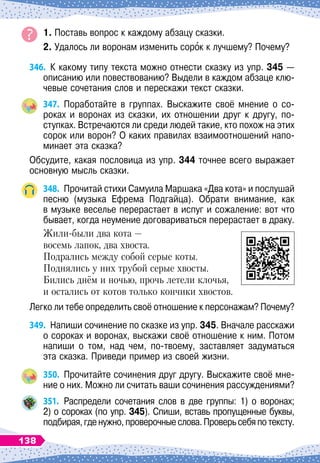 1. Поставь вопрос к каждому абзацу сказки.
2. Удалось ли воронам изменить сорок к лучшему? Почему?
346.
	
К
 
какому типу текста можно отнести сказку из упр. 345
 
—
описанию или повествованию? Выдели в каждом абзаце клю-
чевые сочетания слов и перескажи текст сказки.
347.
	
Поработайте в группах. Выскажите своё мнение о со-
роках и воронах из сказки, их отношении друг к другу, по-
ступках. Встречаются ли среди людей такие, кто похож на этих
сорок или ворон? О
 
каких правилах взаимоотношений напо-
минает эта сказка?
Обсудите, какая пословица из упр. 344 точнее всего выражает
основную мысль сказки.
348.
	
Прочитай стихи Самуила Маршака «Два кота» и послушай
песню (музыка Ефрема Подгайца). Обрати внимание, как	
в музыке веселье перерастает в испуг и сожаление: вот что
бывает, когда неумение договариваться перерастает в драку.
Жили-были два кота —
восемь лапок, два хвоста.
Подрались между собой серые коты.
Поднялись у них трубой серые хвосты.
Бились днём и ночью, прочь летели клочья,
и остались от котов только кончики хвостов.
Легко ли тебе определить своё отношение к персонажам? Почему?
349.
	
Напиши сочинение по сказке из упр. 345. Вначале расскажи
о сороках и воронах, выскажи своё отношение к ним. Потом
напиши о том, над чем, по-твоему, заставляет задуматься	
эта сказка. Приведи пример из своей жизни.
350.
	
Прочитайте сочинения друг другу. Выскажите своё мне-
ние о них. Можно ли считать ваши сочинения рассуждениями?
351.
	
Распредели сочетания слов в две группы: 1) о воронах;	
2) о сороках (по упр. 345). Спиши, вставь пропущенные буквы,
подбирая,гденужно,проверочныеслова.Проверьсебяпотексту.
138
 