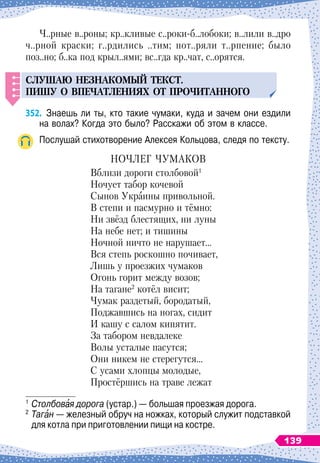 Ч..рные в..роны; кр..кливые с..роки-б..лобоки; в..лили в..дро
ч..рной краски; г..рдились ..тим; пот..ряли т..рпение; было
поз..но; б..ка под крыл..ями; вс..гда кр..чат, с..орятся.
СЛ
У
ШАЮ
НЕЗНАКОМЫЙ
ТЕКСТ
.
П
ИШ
У
О В
П
ЕЧАТЛЕНИЯХ
ОТ
П
РОЧИТАННОГО
352.
	
Знаешь ли ты, кто такие чумаки, куда и зачем они ездили
на волах? Когда это было? Расскажи об этом в классе.
Послушай стихотворение Алексея Кольцова, следя по тексту.
НОЧЛЕГ ЧУМАКОВ
Вблизи дороги столбовой1
Ночует табор кочевой
Сынов Украины привольной.
В степи и пасмурно и тёмно:
Ни звёзд блестящих, ни луны
На небе нет; и тишины
Ночной ничто не нарушает…
Вся степь роскошно почивает,
Лишь у проезжих чумаков
Огонь горит между возов;
На тагане2
котёл висит;
Чумак раздетый, бородатый,
Поджавшись на ногах, сидит
И кашу с салом кипятит.
За табором невдалеке
Волы усталые пасутся;
Они никем не стерегутся…
С усами хлопцы молодые,
Простёршись на траве лежат
1
	Столбовая дорога (устар.)
 
— большая проезжая дорога.
2
	Таган
 
— железный обруч на ножках, который служит подставкой
для котла при приготовлении пищи на костре.
139
 