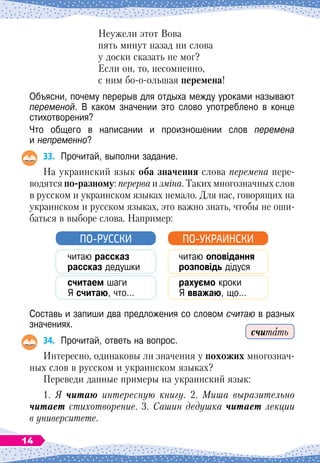 Неужели этот Вова
пять минут назад ни слова
у доски сказать не мог?
Если он, то, несомненно,
с ним бо-о-ольшая перемена!
Объясни, почему перерыв для отдыха между уроками называют
переменой. В
 
каком значении это слово употреблено в конце
стихотворения?
Что общего в написании и произношении слов перемена	
и непременно?
33.
	
Прочитай, выполни задание.
На
 
украинский язык оба значения слова перемена пере
­
водятся по-разному: перерва и зміна. Таких многозначных слов
в русском и украинском языках немало. Для нас, говорящих на
украинском и русском языках, это важно знать, чтобы не оши-
баться в выборе слова. Например:
читаю рассказ
рассказ дедушки
считаем шаги
Я считаю, что…
ПО-РУССКИ
читаю оповідання
розповідь дідуся
рахуємо кроки
Я вважаю, що…
ПО-УКРАИНСКИ
Составь и запиши два предложения со словом считаю в разных
значениях.
34.
	
Прочитай, ответь на вопрос.
Интересно, одинаковы ли значения у похожих многознач-
ных слов в русском и украинском языках?
Переведи данные примеры на украинский язык:
1. Я читаю интересную книгу. 2. Миша выразительно
читает стихотворение. 3. Сашин дедушка читает лекции
в университете.
считать
14
 