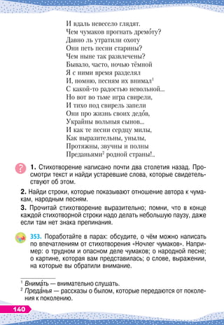 И вдаль невесело глядят.
Чем чумаков прогнать дремоту?
Давно ль утратили охоту
Они петь песни старины?
Чем ныне так развлечены?
Бывало, часто, ночью тёмной
Я с ними время разделял
И, помню, песням их внимал1
С какой-то радостью невольной…
Но вот во тьме игра свирели,
И тихо под свирель запели
Они про жизнь своих дедов,
Украйны вольныя сынов…
И как те песни сердцу милы,
Как выразительны, унылы,
Протяжны, звучны и полны
Преданьями2
родной страны!..
1. Стихотворение написано почти два столетия назад. Про-
смотри текст и найди устаревшие слова, которые свидетель-
ствуют об этом.
2. Найди строки, которые показывают отношение автора к чума-
кам, народным песням.
3. Прочитай стихотворение выразительно; помни, что в конце
каждой стихотворной строки надо делать небольшую паузу, даже
если там нет знака препинания.
353.
	
Поработайте в парах: обсудите, о чём можно написать
по впечатлениям от стихотворения «Ночлег чумаков». Напри-
мер: о трудном и опасном деле чумаков; о народной песне;
о картине, которая вам представилась; о слове, выражении,
на которые вы обратили внимание.
1
	Внимать — внимательно слушать.
2
	Преданья
 
— рассказы о былом, которые передаются от поколе-
ния к поколению.
140
 