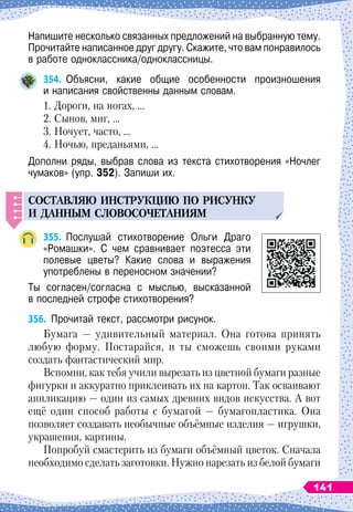 Напишите несколько связанных предложений на выбранную тему.
Прочитайте написанное друг другу. Скажите, что вам понравилось
в работе одноклассника/одноклассницы.
354.
	
Объясни, какие общие особенности произношения	
и написания свойственны данным словам.
1. Дороги, на ногах, …
2. Сынов, миг, …
3. Ночует, часто, …
4. Ночью, преданьями, …
Дополни ряды, выбрав слова из текста стихотворения «Ночлег
чумаков» (упр. 352). Запиши их.
СОСТАВЛЯЮ
ИНСТР
У
КЦИЮ
П
О
РИС
У
НК
У
И
ДАННЫМ
СЛОВОСОЧЕТАНИЯМ
355.
	
Послушай стихотворение Ольги Драго
«Ромашки». С
 
чем сравнивает поэтесса эти	
полевые цветы? Какие слова и выражения	
употреблены в переносном значении?
Ты согласен/согласна с мыслью, высказанной	
в последней строфе стихотворения?
356.
	
Прочитай текст, рассмотри рисунок.
Бумага
 
— удивительный материал. Она готова принять
любую форму. Постарайся, и ты сможешь своими руками
создать фантастический мир.
Вспомни, как тебя учили вырезать из цветной бумаги разные
фигурки и аккуратно приклеивать их на картон. Так осваивают
аппликацию
 
— один из самых древних видов искусства. А
 
вот
ещё один способ работы с бумагой
 
— бумагопластика. Она
позволяет создавать необычные объёмные изделия
 
— игрушки,
украшения, картины.
Попробуй смастерить из бумаги объёмный цветок. Сначала
необходимо сделать заготовки. Нужно нарезать из белой бумаги
141
 