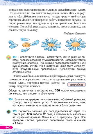 одинаковые полоски и соединить концы каждой полоски клеем.
Получатся петли: это лепестки будущего цветка. Затем цирку-
лем на жёлтой бумаге нужно начертить два круга
 
— это будущая
серединка. Дальнейший порядок работы показан на рисунке, но
такую рисованную инструкцию нужно правильно объяснить
словами! Попробуй рассказать, например, второкласснику, как
сделать такую ромашку.
По
 
Галине Долженко
357.
	
Поработайте в парах. Рассмотрите, как на рисунке по-
казан порядок создания бумажного цветка. Составьте устную
инструкцию-описание: что, в какой последовательности и как
нужно делать. Учтите, что в инструкции чаще всего использу-
ются побудительные предложения. Используйте данные	
сочетания слов.
Несколько петель, одинаковые по размеру, вырежь два круга,
готовые детали, расположи по краю, на одинаковом расстоянии,
смажь клеем, середина цветка, наложи на
центр, аккуратно прижми.
Обсудите, какую часть текста из упр. 356 можно использовать
как начало, чем закончить объяснение.
358.
	
Запиши инструкцию по изготовлению объёмной ромашки,
которую вы составили устно. В
 
заключение напиши, чем,	
по-твоему, интересна и полезна техника бумагопластики.
359.
	
Подготовь задание для соседа/соседки по парте. Из	
текста упр. 356 выбери 12 слов, в которых есть написания	
на изученные правила. Запиши их с пропуском букв. При	
проверке каждое правильно записанное слово оценивай	
в 1 балл.
аккуратно
142
 