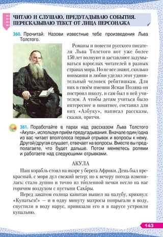 ЧИТАЮ
И
СЛ
У
ШАЮ
, П
РЕД
У
ГАДЫВАЮ
СОБЫТИЯ
.
П
ЕРЕСКАЗЫВАЮ
ТЕКСТ
ОТ
ЛИЦА
П
ЕРСОНАЖА
360.
	
Прочитай. Назови известные тебе произведения Льва	
Толстого.
Романы и повести русского писате-
ля Льва Толстого вот уже более
150 лет волнуют и заставляют задумы-
ваться взрослых читателей в разных
странах мира. Но не все знают, сколько
внимания и любви уделял этот удиви-
тельный человек ребятишкам. Для
них в своём имении Ясная Поляна он
построил школу, и сам был в ней учи-
телем. А
 
чтобы детям учиться было
интереснее и понятнее, составил для
них «Азбуку», написал рассказы,
сказки, притчи.
361.
	
Поработайте в парах над рассказом Льва Толстого
«Акула», используя приём предугадывания. Вначале один/одна
из вас читает вполголоса первый отрывок и вопросы к нему.	
Другой/другая слушает, отвечает на вопросы. Вместе вы пред-
полагаете, что будет дальше. Потом меняетесь ролями	
и работаете над следующими отрывками.
АКУЛА
Наш корабль стоял на якоре у берега Африки. День был пре-
красный, с моря дул свежий ветер; но к вечеру погода измени-
лась: стало душно и точно из топленной печки несло на нас
горячим воздухом с пустыни Сахары.
Перед закатом солнца капитан вышел на палубу, крикнул:
«Купаться!» — и в одну минуту матросы попрыгали в воду,
спустили в воду парус, привязали его и в парусе устроили
купальню.
143
 