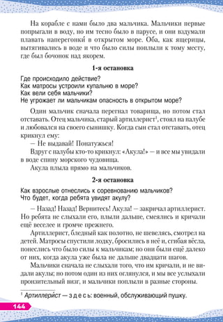 На корабле с нами было два мальчика. Мальчики первые
попрыгали в воду, но им тесно было в парусе, и они вздумали
плавать наперегонки в открытом море.
 
Оба, как ящерицы,
вытягивались в воде и что было силы поплыли к тому месту,
где был бочонок над якорем.
1-я остановка
Где происходило действие?	
Как матросы устроили купальню в море?	
Как вели себя мальчики?	
Не угрожает ли мальчикам опасность в открытом море?
Один мальчик сначала перегнал товарища, но потом стал
отставать. Отец мальчика, старый артиллерист1
, стоял на палубе
и любовался на своего сынишку. Когда сын стал отставать, отец
крикнул ему:
— Не выдавай! Понатужься!
 
Вдруг с палубы кто-то крикнул: «Акула!»
 
— и все мы увидали
в воде спину морского чудовища.
Акула плыла прямо на мальчиков.
2-я остановка
Как взрослые отнеслись к соревнованию мальчиков?	
Что будет, когда ребята увидят акулу?
— Назад! Назад! Вернитесь! Акула!
 
— закричал артиллерист.
Но ребята не слыхали его, плыли дальше, смеялись и кричали
ещё веселее и громче прежнего.
Артиллерист, бледный как полотно, не шевелясь, смотрел на
детей. Матросы спустили лодку, бросились в неё и, сгибая вёсла,
понеслись что было силы к мальчикам; но они были ещё далеко
от них, когда акула уже была не дальше двадцати шагов.
Мальчики сначала не слыхали того, что им кричали, и не ви-
дали акулы; но потом один из них оглянулся, и мы все услыхали
пронзительный визг, и мальчики поплыли в разные стороны.
1
	Артиллерист — з д е с ь: военный, обслуживающий пушку.
144
 