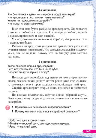 3-я остановка
Кто был ближе к детям
 
— матросы в лодке или акула?	
Что чувствовал в этот момент отец мальчика?	
Успеет ли лодка доплыть до ребят?	
Что может спасти мальчиков?
Визг этот как будто разбудил артиллериста. Он сорвался
с места и побежал к пушкам. Он повернул хобот1
, прилёг
к пушке, прицелился и взял фитиль2
.
Мы все, сколько нас ни было на корабле, замерли от страха
и ждали, что будет.
Раздался выстрел, и мы увидали, что артиллерист упал возле
пушки и закрыл лицо руками. Что сделалось с акулой и с мальчи-
ками, мы не видали, потому что на минуту дым застлал
нам глаза.
4-я остановка
Какое решение принял артиллерист?	
Чего испугались все, кто был на палубе?	
Попадёт ли артиллерист в акулу?
Но когда дым разошёлся над водою, со всех сторон послы-
шался сначала тихий ропот3
, потом ропот этот стал сильнее,
и, наконец, со всех сторон раздался громкий, радостный крик. 
Старый артиллерист открыл лицо, поднялся и посмотрел
на море.
По волнам колыхалось жёлтое брюхо мёртвой акулы.
В
 
несколько минут лодка подплыла к мальчикам и привезла их
на корабль.
1. Правильными ли были ваши предположения?
2. Почему мальчики оказались в серьёзной опасности?
1
	Хобот
 
— з д е с ь: ствол пушки.
2
	Фитиль
 
— горючий шнур для поджигания зарядов.
3
	Ропот
 
— неясный шум.
145
 