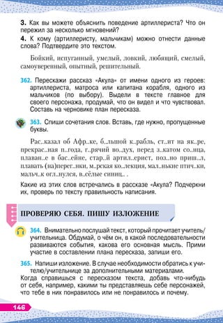 3. Как вы можете объяснить поведение артиллериста? Что он
пережил за несколько мгновений?
4. К
 
кому (артиллеристу, мальчикам) можно отнести данные
слова? Подтвердите это текстом.
Бойкий, испуганный, умелый, ловкий, любящий, смелый,
самоуверенный, опытный, решительный.
362.
	
Перескажи рассказ «Акула» от имени одного из героев:	
артиллериста, матроса или капитана корабля, одного из	
мальчиков (по выбору). Выдели в тексте главное для	
своего персонажа, продумай, что он видел и что чувствовал.	
Составь на черновике план пересказа.
363.
	
Спиши сочетания слов. Вставь, где нужно, пропущенные
буквы.
Рас..казал об Афр..ке, б..льшой к..рабль, ст..ит на як..ре,
прекрас..ная п..года, г..рячий во..дух, перед з..катом со..нца,
плаван..е в бас..ейне, стар..й артил..ерист, поз..но приш..л,
плавать (на)перег..нки, м..рская ко..лекция, мал..нькие птич..ки,
мальч..к огл..нулся, в..сёлые синиц.. .
Какие из этих слов встречались в рассказе «Акула? Подчеркни
их, проверь по тексту правильность написания.
П
РОВЕРЯЮ
СЕБЯ
. П
ИШ
У
ИЗЛОЖЕНИЕ
364.
	
Внимательнопослушайтекст,которыйпрочитаетучитель/
учительница. Обдумай, о чём он, в какой последовательности
развиваются события, какова его основная мысль. Прими	
участие в составлении плана пересказа, запиши его.
365.
	
Напиши изложение. В
 
случае необходимости обратись к учи-
телю/учительнице за дополнительными материалами.
Когда справишься с пересказом текста, добавь что-нибудь	
от себя, например, какими ты представляешь себе персонажей,
что тебе в них понравилось или не понравилось и почему.
146
 